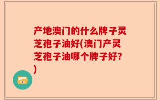 产地澳门的什么牌子灵芝孢子油好(澳门产灵芝孢子油哪个牌子好？)