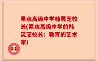 易水高级中学韩灵芝校长(易水高级中学的韩灵芝校长：教育的艺术家)