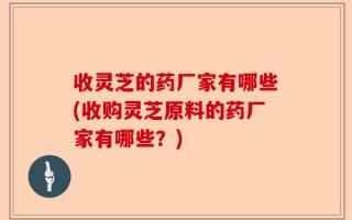 收灵芝的药厂家有哪些(收购灵芝原料的药厂家有哪些？)