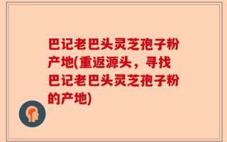 巴记老巴头灵芝孢子粉产地(重返源头，寻找巴记老巴头灵芝孢子粉的产地)