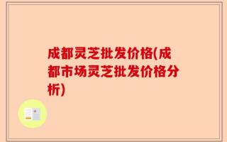 成都灵芝批发价格(成都市场灵芝批发价格分析)