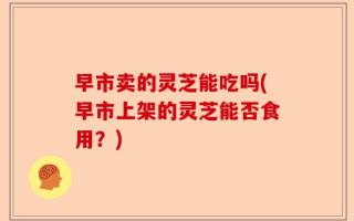 早市卖的灵芝能吃吗(早市上架的灵芝能否食用？)