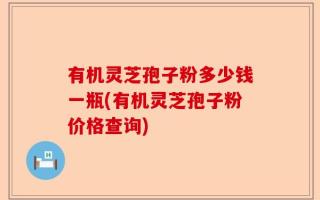 有机灵芝孢子粉多少钱一瓶(有机灵芝孢子粉价格查询)