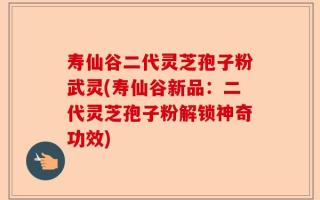 寿仙谷二代灵芝孢子粉武灵(寿仙谷新品：二代灵芝孢子粉解锁神奇功效)