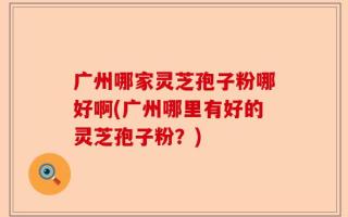 广州哪家灵芝孢子粉哪好啊(广州哪里有好的灵芝孢子粉？)