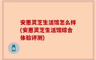 安惠灵芝生活馆怎么样(安惠灵芝生活馆综合体验评测)