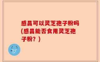 感昌可以灵芝孢子粉吗(感昌能否食用灵芝孢子粉？)