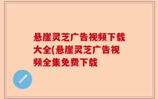 悬崖灵芝广告视频下载大全(悬崖灵芝广告视频全集免费下载