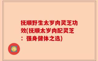 抚顺野生太岁肉灵芝功效(抚顺太岁肉配灵芝：强身健体之选)