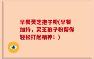 早餐灵芝孢子粉(早餐加持，灵芝孢子粉帮你轻松打起精神！)