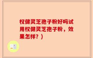 权健灵芝孢子粉好吗试用权健灵芝孢子粉，效果怎样？)