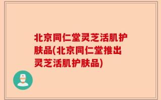 北京同仁堂灵芝活肌护肤品(北京同仁堂推出灵芝活肌护肤品)