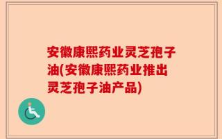 安徽康熙药业灵芝孢子油(安徽康熙药业推出灵芝孢子油产品)