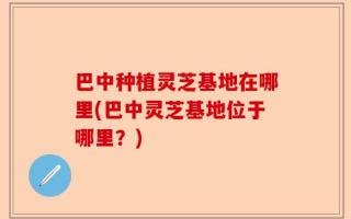 巴中种植灵芝基地在哪里(巴中灵芝基地位于哪里？)