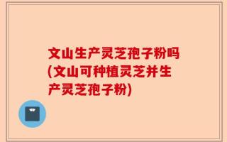 文山生产灵芝孢子粉吗(文山可种植灵芝并生产灵芝孢子粉)