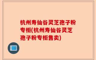杭州寿仙谷灵芝孢子粉专柜(杭州寿仙谷灵芝孢子粉专柜售卖)