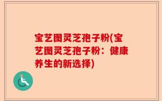宝艺图灵芝孢子粉(宝艺图灵芝孢子粉：健康养生的新选择)