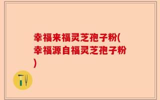 幸福来福灵芝孢子粉(幸福源自福灵芝孢子粉)