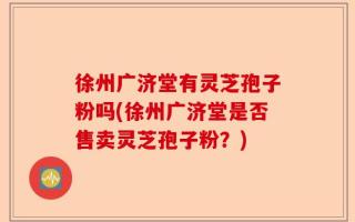 徐州广济堂有灵芝孢子粉吗(徐州广济堂是否售卖灵芝孢子粉？)
