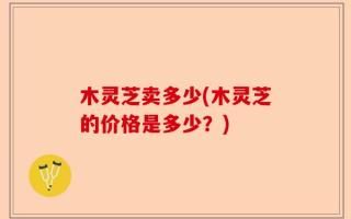 木灵芝卖多少(木灵芝的价格是多少？)