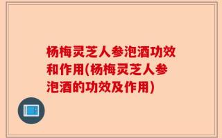 杨梅灵芝人参泡酒功效和作用(杨梅灵芝人参泡酒的功效及作用)