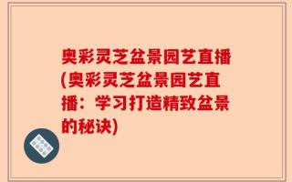 奥彩灵芝盆景园艺直播(奥彩灵芝盆景园艺直播：学习打造精致盆景的秘诀)