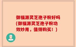 御福源灵芝孢子粉好吗(御福源灵芝孢子粉功效妙用，值得购买！)
