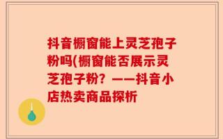 抖音橱窗能上灵芝孢子粉吗(橱窗能否展示灵芝孢子粉？——抖音小店热卖商品探析