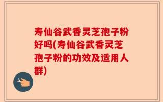 寿仙谷武香灵芝孢子粉好吗(寿仙谷武香灵芝孢子粉的功效及适用人群)