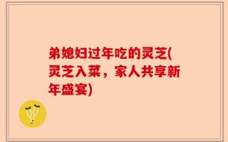 弟媳妇过年吃的灵芝(灵芝入菜，家人共享新年盛宴)