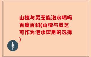 山楂与灵芝能泡水喝吗百度百科(山楂与灵芝可作为泡水饮用的选择)