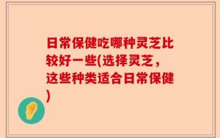 日常保健吃哪种灵芝比较好一些(选择灵芝，这些种类适合日常保健)