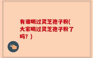 有谁喝过灵芝孢子粉(大家喝过灵芝孢子粉了吗？)