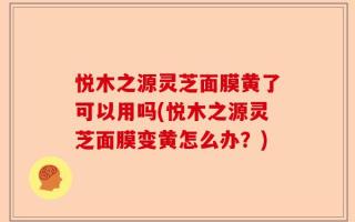 悦木之源灵芝面膜黄了可以用吗(悦木之源灵芝面膜变黄怎么办？)