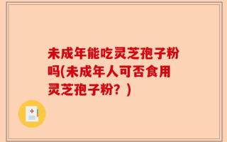 未成年能吃灵芝孢子粉吗(未成年人可否食用灵芝孢子粉？)