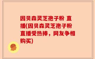 因贝森灵芝孢子粉 直播(因贝森灵芝孢子粉直播受热捧，网友争相购买)
