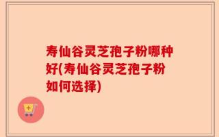 寿仙谷灵芝孢子粉哪种好(寿仙谷灵芝孢子粉如何选择)