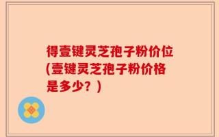 得壹键灵芝孢子粉价位(壹键灵芝孢子粉价格是多少？)