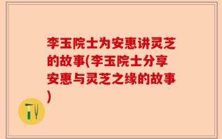 李玉院士为安惠讲灵芝的故事(李玉院士分享安惠与灵芝之缘的故事)