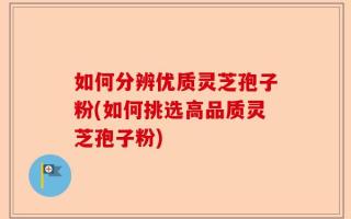如何分辨优质灵芝孢子粉(如何挑选高品质灵芝孢子粉)