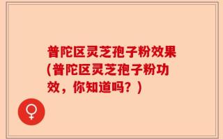 普陀区灵芝孢子粉效果(普陀区灵芝孢子粉功效，你知道吗？)