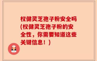 权健灵芝孢子粉安全吗(权健灵芝孢子粉的安全性，你需要知道这些关键信息！)