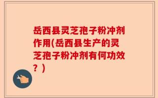 岳西县灵芝孢子粉冲剂作用(岳西县生产的灵芝孢子粉冲剂有何功效？)
