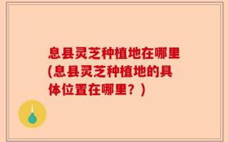 息县灵芝种植地在哪里(息县灵芝种植地的具体位置在哪里？)