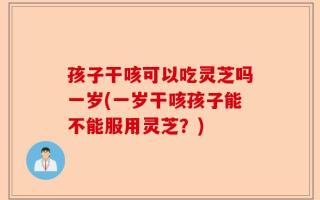 孩子干咳可以吃灵芝吗一岁(一岁干咳孩子能不能服用灵芝？)