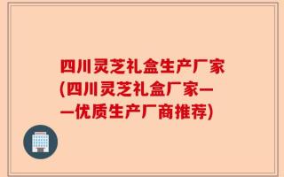 四川灵芝礼盒生产厂家(四川灵芝礼盒厂家——优质生产厂商推荐)