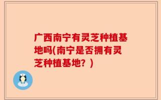 广西南宁有灵芝种植基地吗(南宁是否拥有灵芝种植基地？)