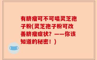 有脐瘤可不可唱灵芝孢子粉(灵芝孢子粉可改善脐瘤症状？——你该知道的秘密！)