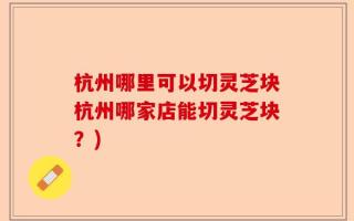 杭州哪里可以切灵芝块杭州哪家店能切灵芝块？)