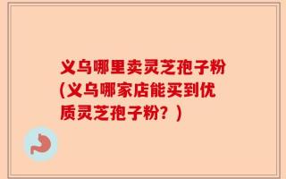 义乌哪里卖灵芝孢子粉(义乌哪家店能买到优质灵芝孢子粉？)